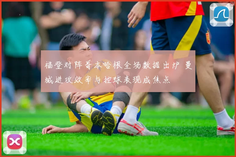福登对阵哥本哈根全场数据出炉 曼城进攻效率与控球表现成焦点