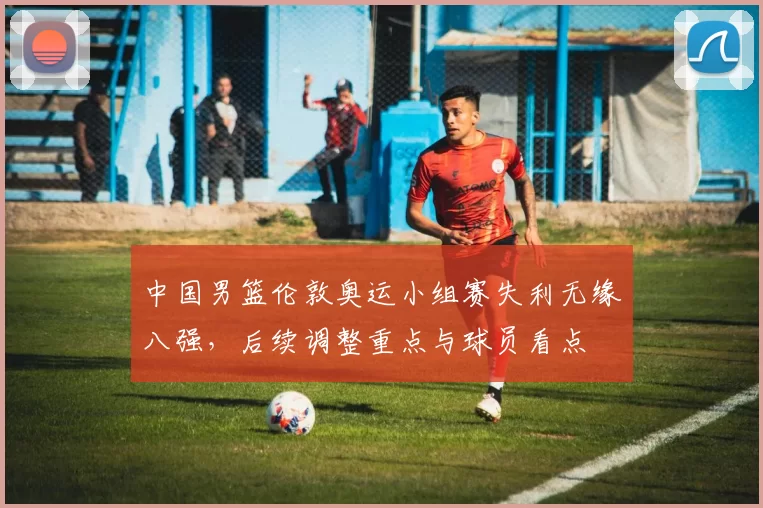 中国男篮伦敦奥运小组赛失利无缘八强，后续调整重点与球员看点