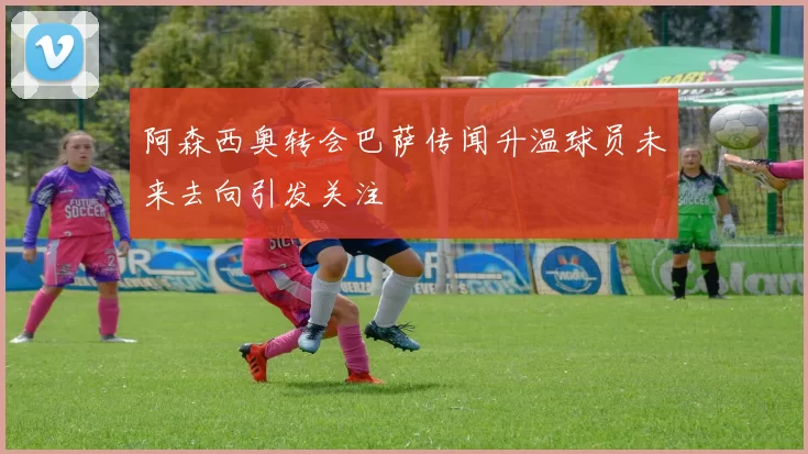 阿森西奥转会巴萨传闻升温球员未来去向引发关注