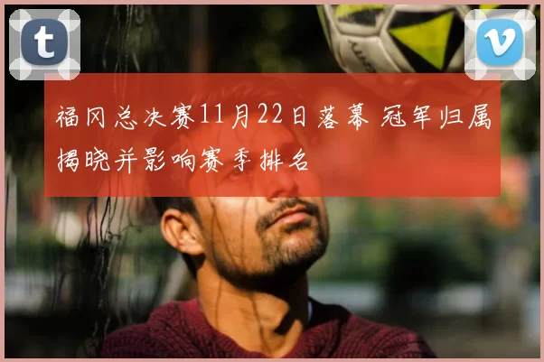 福冈总决赛11月22日落幕 冠军归属揭晓并影响赛季排名