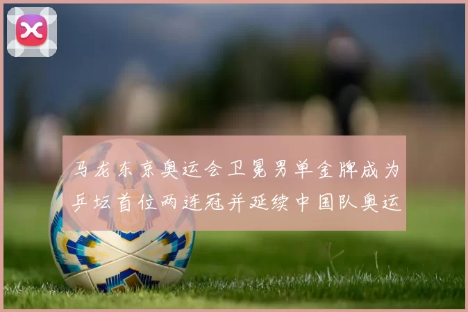 马龙东京奥运会卫冕男单金牌成为乒坛首位两连冠并延续中国队奥运金牌