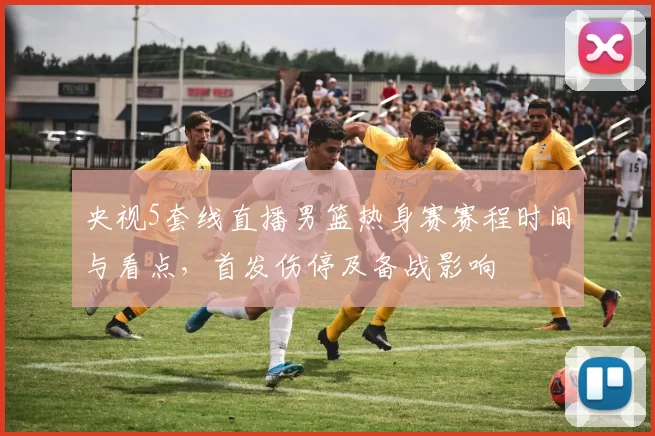 央视5套线直播男篮热身赛赛程时间与看点，首发伤停及备战影响
