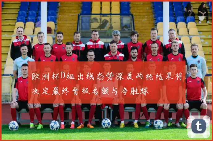 欧洲杯D组出线态势深度两轮结果将决定最终晋级名额与净胜球