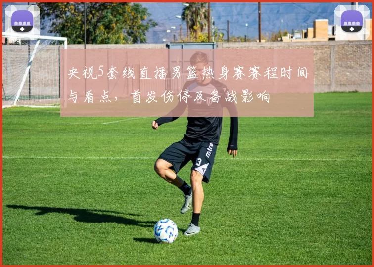 央视5套线直播男篮热身赛赛程时间与看点，首发伤停及备战影响