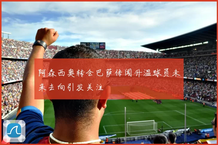 阿森西奥转会巴萨传闻升温球员未来去向引发关注
