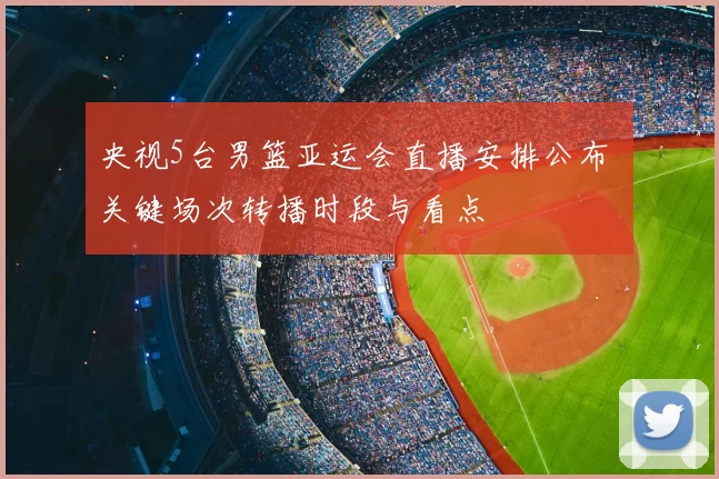 央视5台男篮亚运会直播安排公布 关键场次转播时段与看点