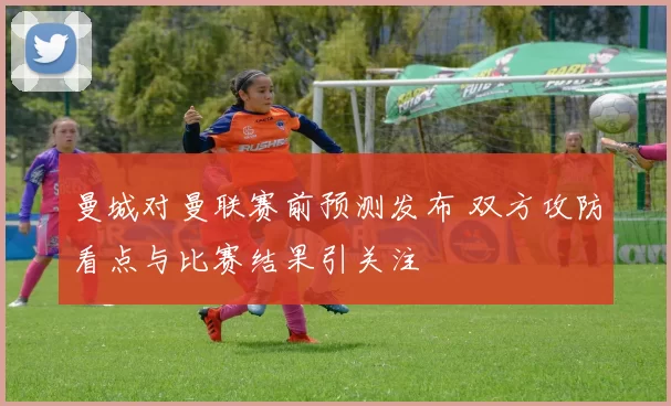曼城对曼联赛前预测发布 双方攻防看点与比赛结果引关注