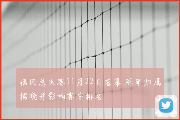 福冈总决赛11月22日落幕 冠军归属揭晓并影响赛季排名