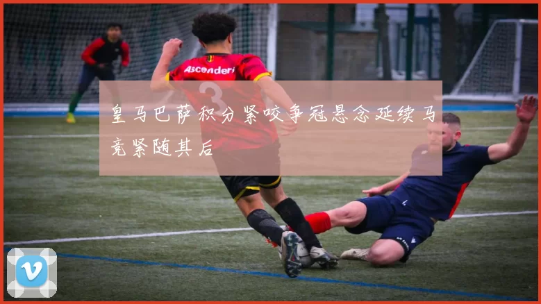 皇马巴萨积分紧咬争冠悬念延续马竞紧随其后