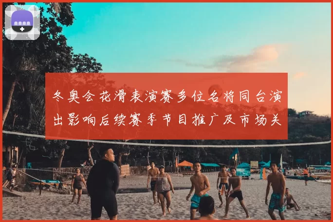 冬奥会花滑表演赛多位名将同台演出影响后续赛季节目推广及市场关注