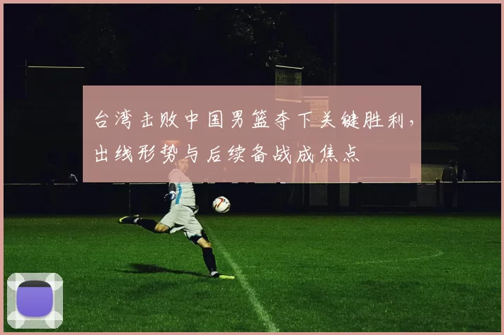 台湾击败中国男篮夺下关键胜利，出线形势与后续备战成焦点