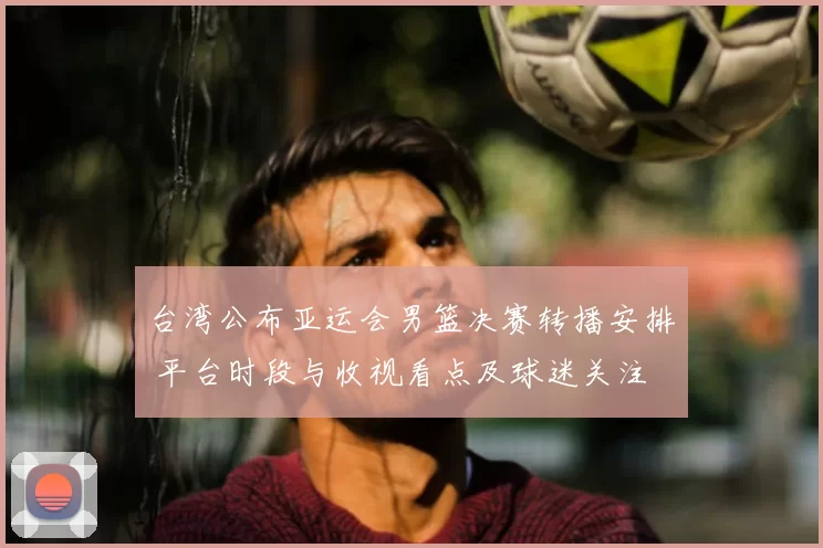 台湾公布亚运会男篮决赛转播安排 平台时段与收视看点及球迷关注