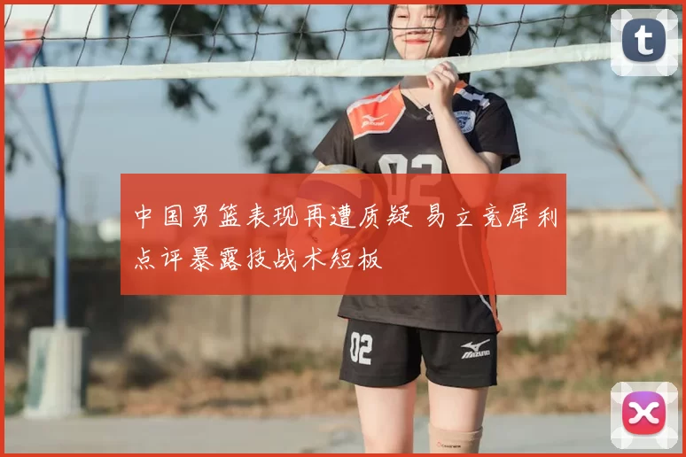中国男篮表现再遭质疑 易立竞犀利点评暴露技战术短板