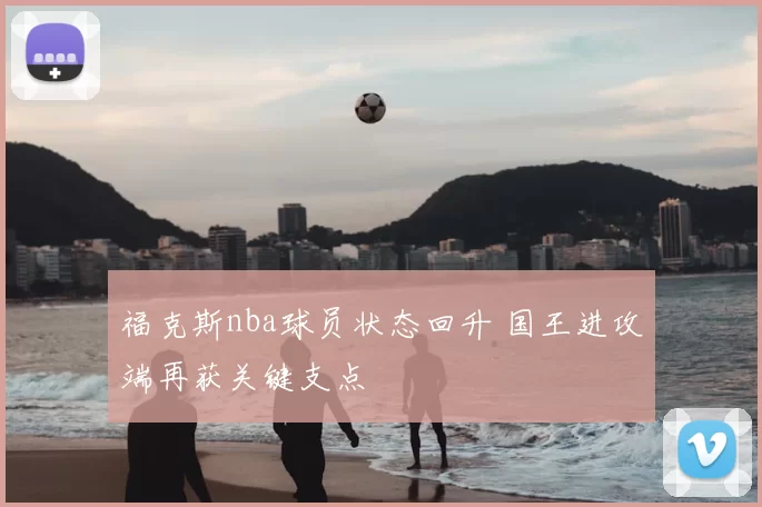 福克斯nba球员状态回升 国王进攻端再获关键支点