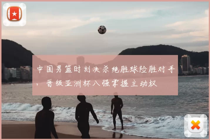 中国男篮时刻决杀绝胜球险胜对手，晋级亚洲杯八强掌握主动权