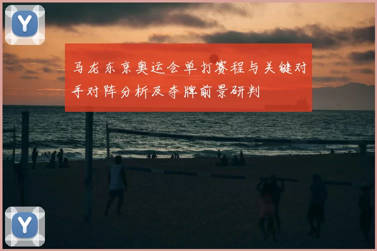 马龙东京奥运会单打赛程与关键对手对阵分析及夺牌前景研判