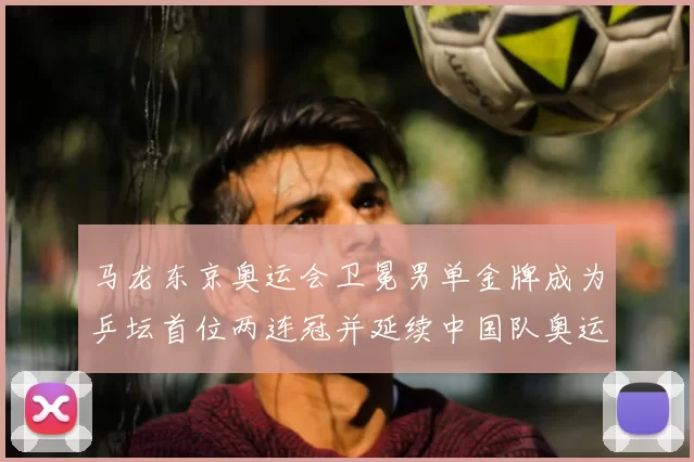 马龙东京奥运会卫冕男单金牌成为乒坛首位两连冠并延续中国队奥运金牌
