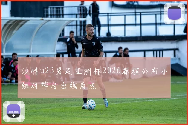 沙特u23男足亚洲杯2026赛程公布小组对阵与出线看点