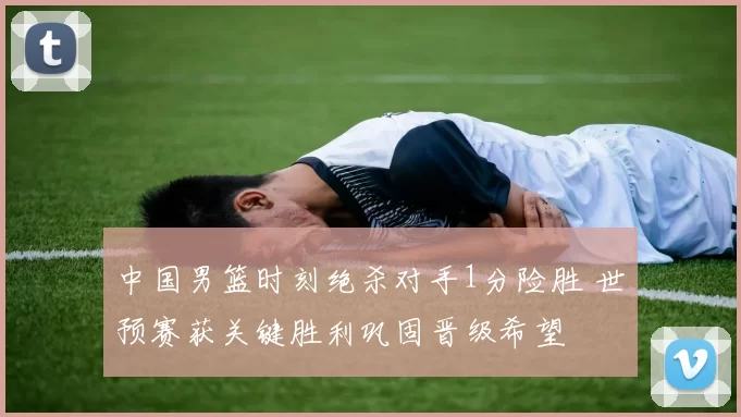 中国男篮时刻绝杀对手1分险胜 世预赛获关键胜利巩固晋级希望