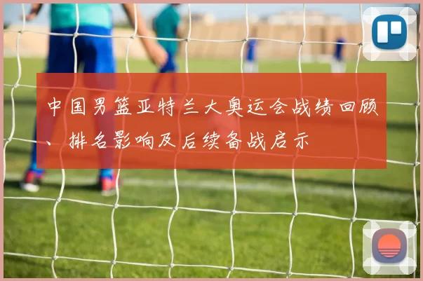 中国男篮亚特兰大奥运会战绩回顾、排名影响及后续备战启示