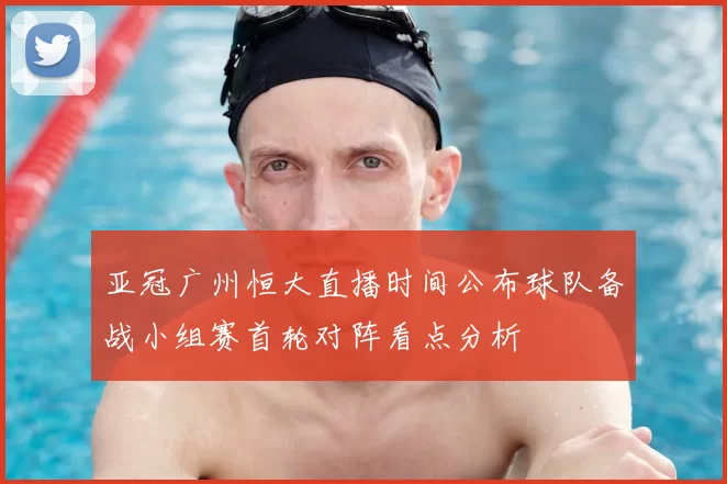 亚冠广州恒大直播时间公布球队备战小组赛首轮对阵看点分析