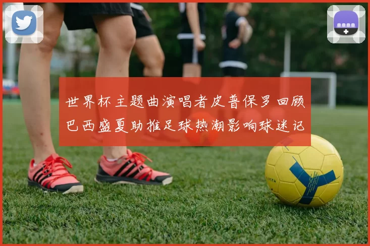 世界杯主题曲演唱者皮普保罗回顾巴西盛夏助推足球热潮影响球迷记忆