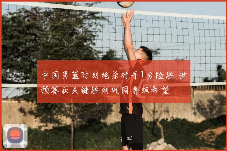 中国男篮时刻绝杀对手1分险胜 世预赛获关键胜利巩固晋级希望