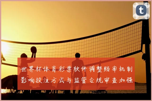 世界杯体育彩票软件调整赔率机制影响投注方式与监管合规审查加强