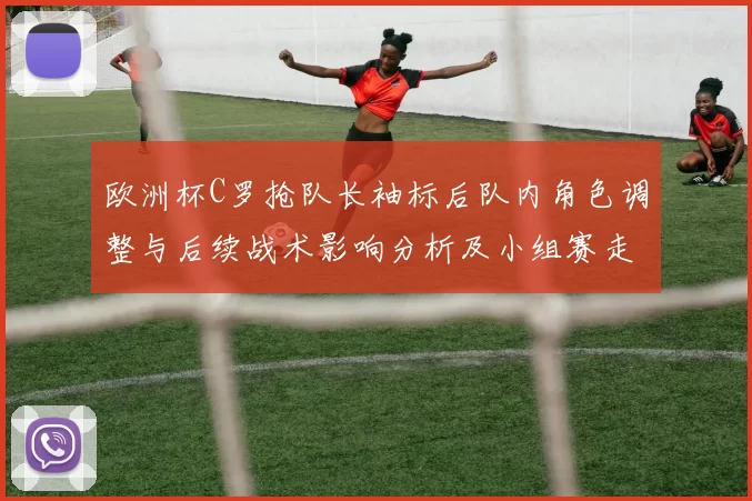欧洲杯C罗抢队长袖标后队内角色调整与后续战术影响分析及小组赛走势