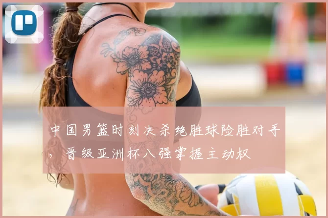 中国男篮时刻决杀绝胜球险胜对手，晋级亚洲杯八强掌握主动权