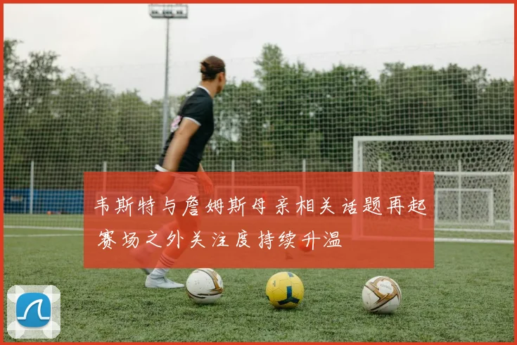 韦斯特与詹姆斯母亲相关话题再起 赛场之外关注度持续升温