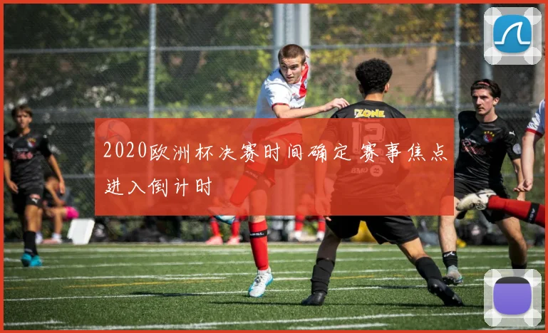 2020欧洲杯决赛时间确定 赛事焦点进入倒计时